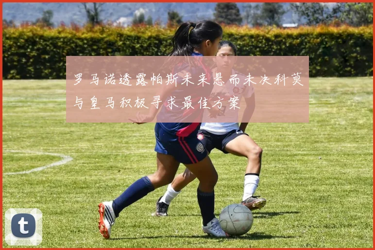 罗马诺透露帕斯未来悬而未决科莫与皇马积极寻求最佳方案