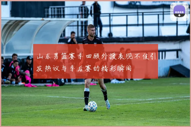 山东男篮赛季回顾外援表现不佳引发热议与季后赛的精彩瞬间