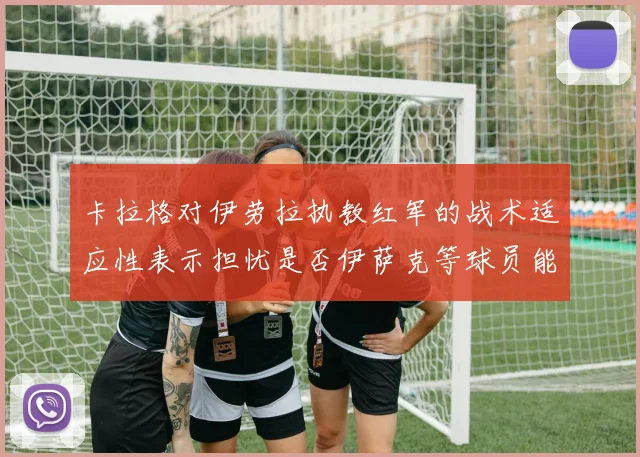 卡拉格对伊劳拉执教红军的战术适应性表示担忧是否伊萨克等球员能融入