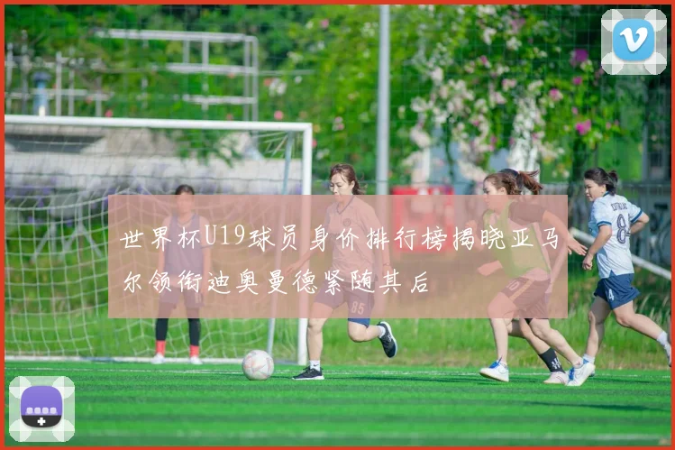 世界杯U19球员身价排行榜揭晓亚马尔领衔迪奥曼德紧随其后