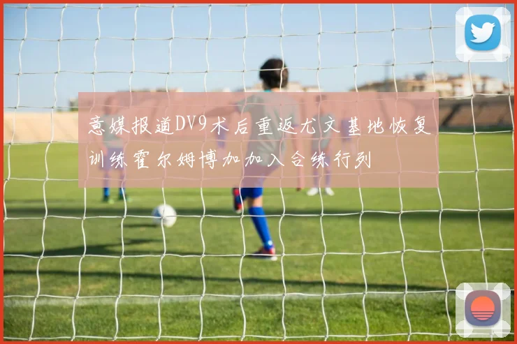 意媒报道DV9术后重返尤文基地恢复训练霍尔姆博加加入合练行列