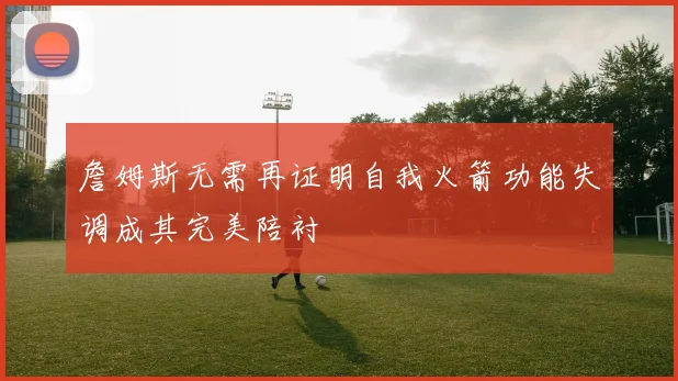 詹姆斯无需再证明自我火箭功能失调成其完美陪衬