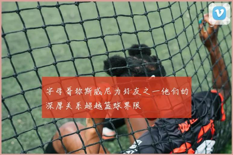 字母哥称斯威尼为好友之一他们的深厚关系超越篮球界限