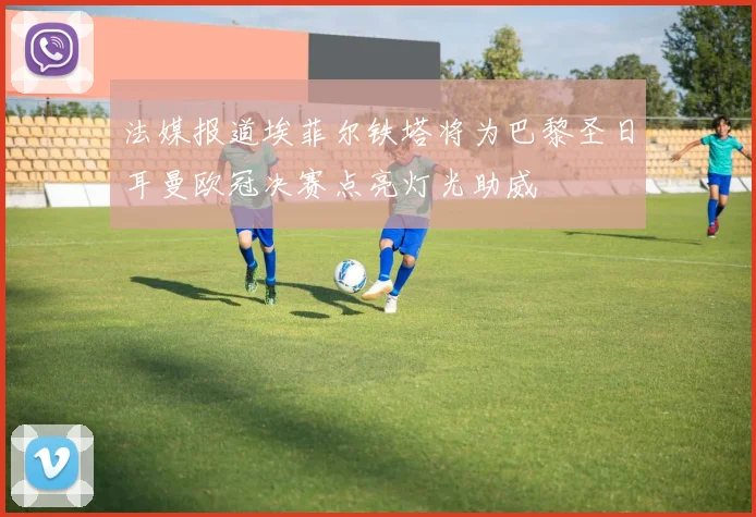 法媒报道埃菲尔铁塔将为巴黎圣日耳曼欧冠决赛点亮灯光助威