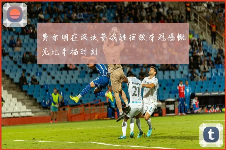 费尔明在诺坎普战胜宿敌夺冠感慨无比幸福时刻