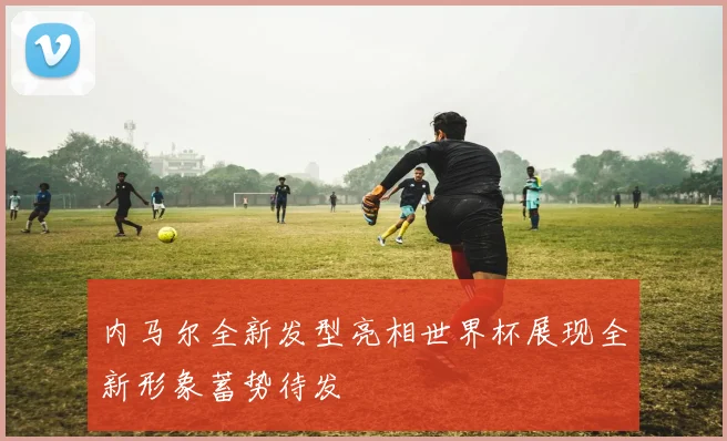 内马尔全新发型亮相世界杯展现全新形象蓄势待发