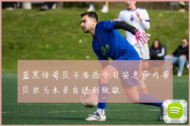 蓝黑传奇贝卡洛西今日安息萨内蒂贝尔戈米亲自送别致敬