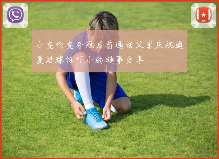 小克伦克夺冠后首通话父亲庆祝道曼进球惊吓小狗趣事分享