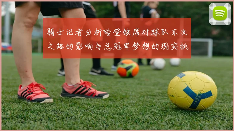 骑士记者分析哈登缺席对球队东决之路的影响与总冠军梦想的现实挑战