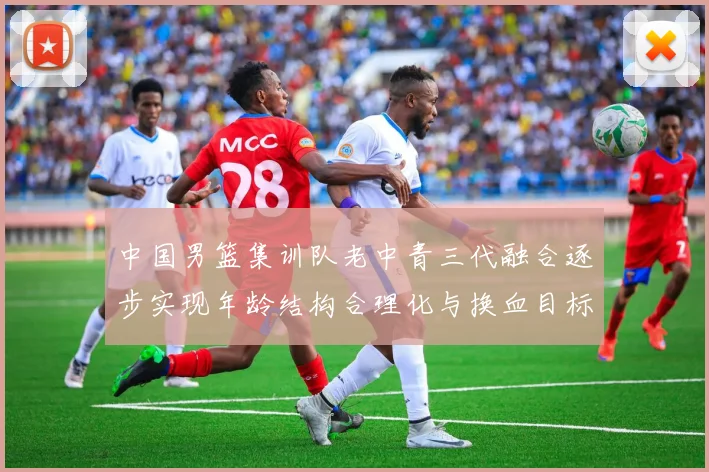 中国男篮集训队老中青三代融合逐步实现年龄结构合理化与换血目标