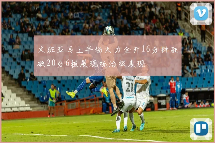 文班亚马上半场火力全开16分钟狂砍20分6板展现统治级表现