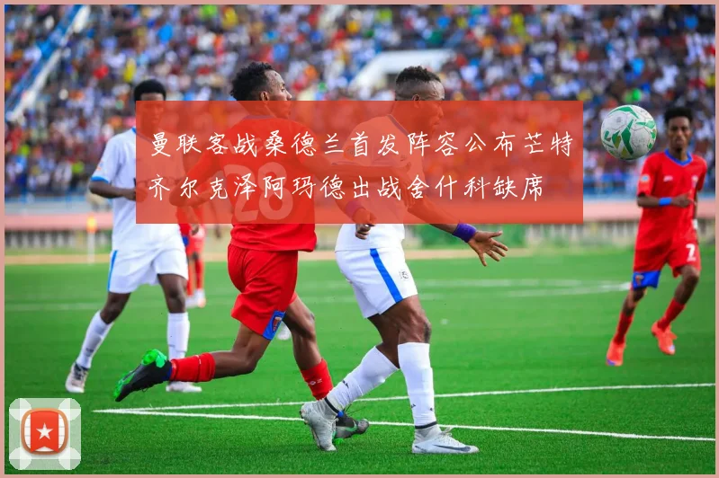 曼联客战桑德兰首发阵容公布芒特齐尔克泽阿玛德出战舍什科缺席