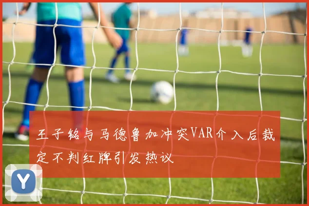 王子铭与马德鲁加冲突VAR介入后裁定不判红牌引发热议